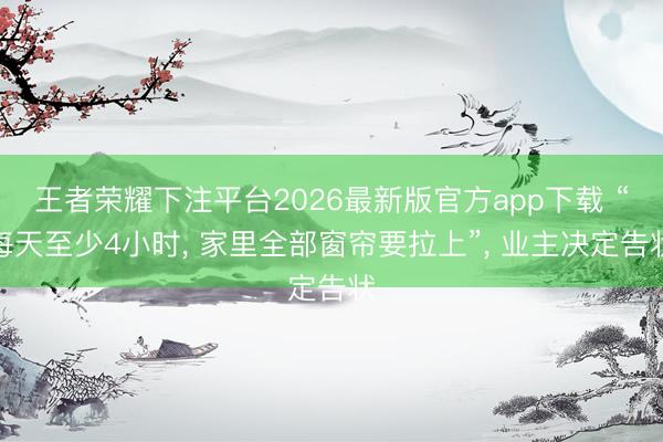 王者荣耀下注平台2026最新版官方app下载 “每天至少4小时, 家里全部窗帘要拉上”, 业主决定告状