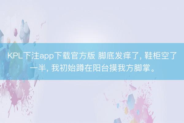 KPL下注app下载官方版 脚底发痒了， 鞋柜空了一半， 我初始蹲在阳台摸我方脚掌。