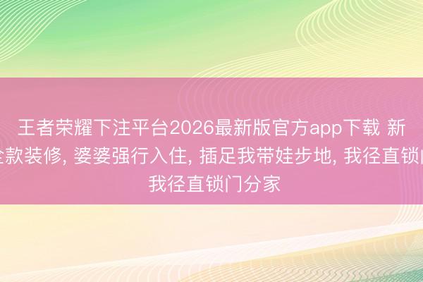 王者荣耀下注平台2026最新版官方app下载 新址我全款装修， 婆婆强行入住， 插足我带娃步地， 我径直锁门分家