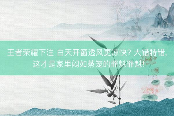 王者荣耀下注 白天开窗透风更凉快? 大错特错， 这才是家里闷如蒸笼的罪魁罪魁!