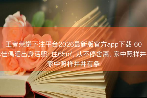 王者荣耀下注平台2026最新版官方app下载 60后退休佳偶晒出身活照: 住65㎡， 从不停舍离， 家中照样井井有条