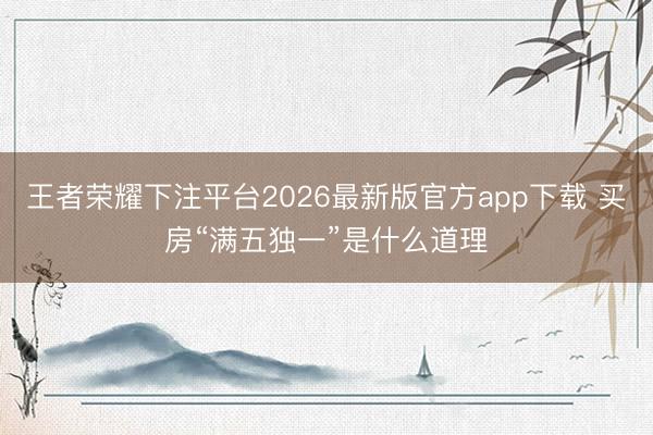 王者荣耀下注平台2026最新版官方app下载 买房“满五独一”是什么道理