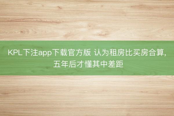 KPL下注app下载官方版 认为租房比买房合算, 五年后才懂其中差距