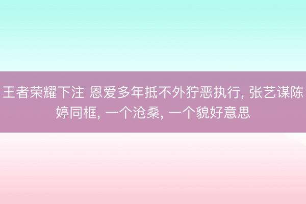 王者荣耀下注 恩爱多年抵不外狞恶执行, 张艺谋陈婷同框, 一个沧桑, 一个貌好意思
