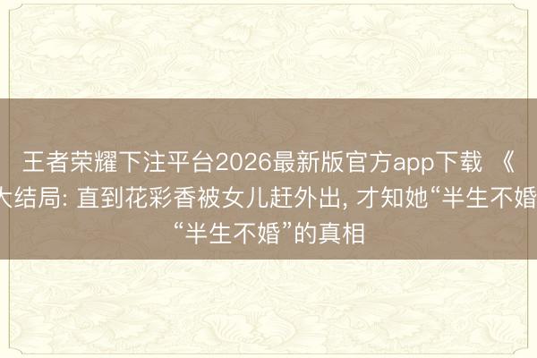 王者荣耀下注平台2026最新版官方app下载 《主角》大结局: 直到花彩香被女儿赶外出， 才知她“半生不婚”的真相