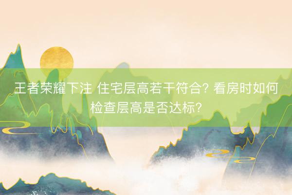 王者荣耀下注 住宅层高若干符合? 看房时如何检查层高是否达标?