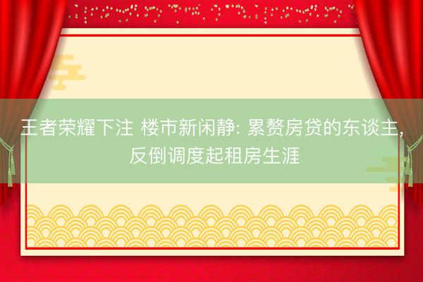 王者荣耀下注 楼市新闲静: 累赘房贷的东谈主, 反倒调度起租房生涯