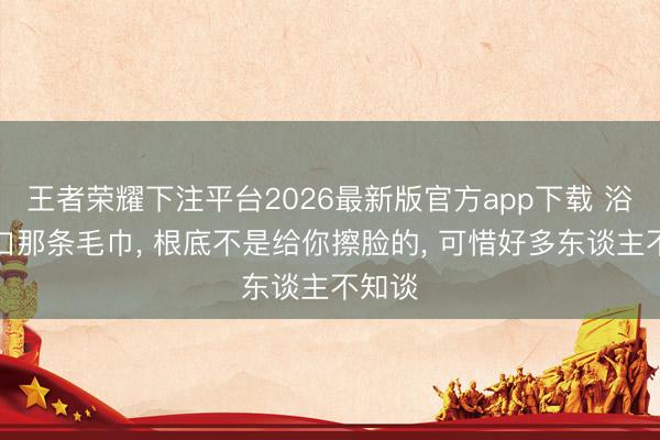 王者荣耀下注平台2026最新版官方app下载 浴室门口那条毛巾， 根底不是给你擦脸的， 可惜好多东谈主不知谈