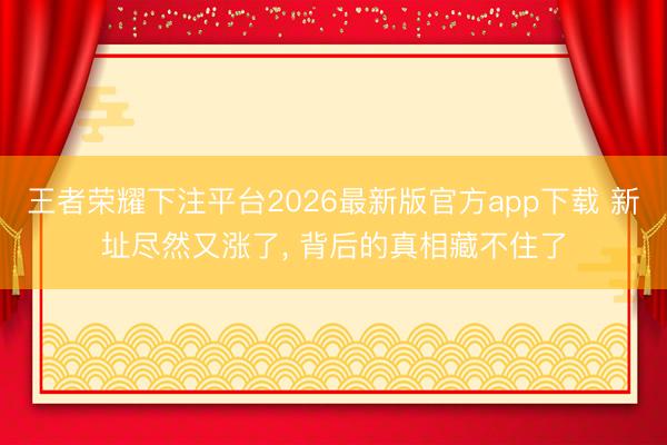 王者荣耀下注平台2026最新版官方app下载 新址尽然又涨了， 背后的真相藏不住了
