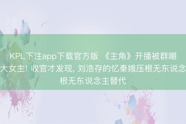KPL下注app下载官方版 《主角》开播被群嘲撑不起大女主! 收官才发现， 刘浩存的忆秦娥压根无东说念主替代