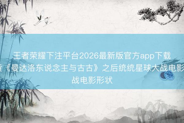 王者荣耀下注平台2026最新版官方app下载 盘货《曼达洛东说念主与古古》之后统统星球大战电影形状