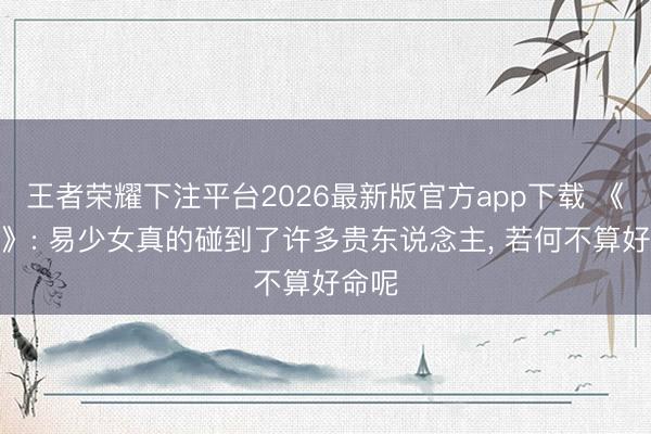 王者荣耀下注平台2026最新版官方app下载 《主角》: 易少女真的碰到了许多贵东说念主， 若何不算好命呢