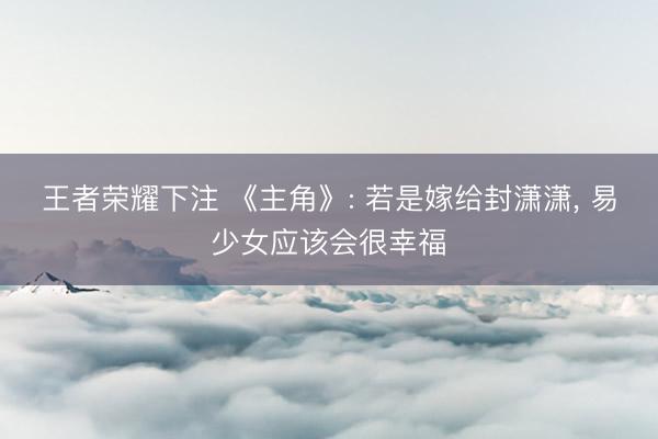 王者荣耀下注 《主角》: 若是嫁给封潇潇， 易少女应该会很幸福