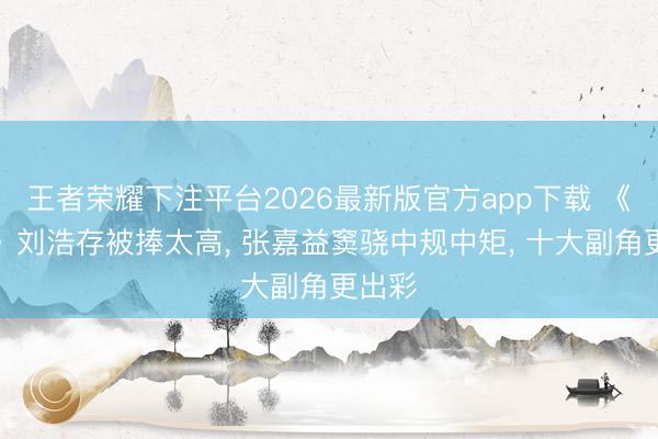 王者荣耀下注平台2026最新版官方app下载 《主角》刘浩存被捧太高, 张嘉益窦骁中规中矩, 十大副角更出彩