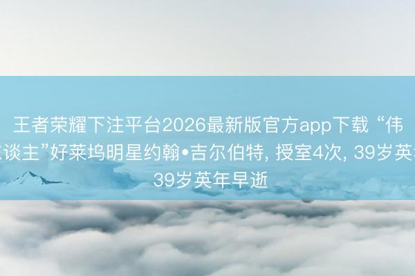 王者荣耀下注平台2026最新版官方app下载 “伟大情东谈主”好莱坞明星约翰•吉尔伯特， 授室4次， 39岁英年早逝