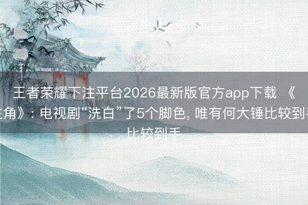 王者荣耀下注平台2026最新版官方app下载 《主角》: 电视剧“洗白”了5个脚色， 唯有何大锤比较到手