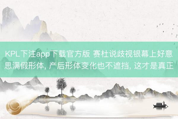 KPL下注app下载官方版 赛杜说歧视银幕上好意思满假形体， 产后形体变化也不遮挡， 这才是真正