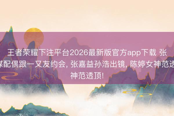 王者荣耀下注平台2026最新版官方app下载 张艺谋配偶跟一又友约会， 张嘉益孙浩出镜， 陈婷女神范透顶!