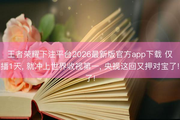 王者荣耀下注平台2026最新版官方app下载 仅播1天, 就冲上世界收视第一, 央视这回又押对宝了!