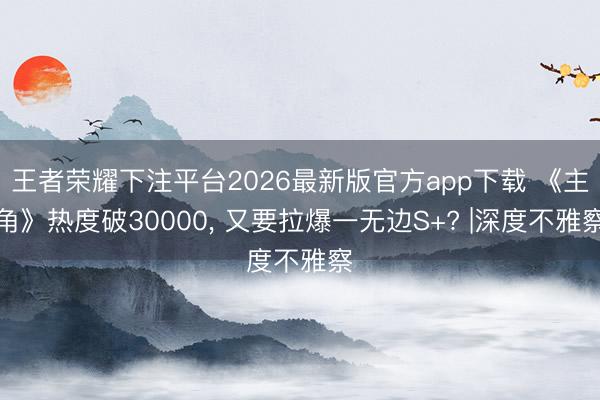 王者荣耀下注平台2026最新版官方app下载 《主角》热度破30000， 又要拉爆一无边S+? |深度不雅察