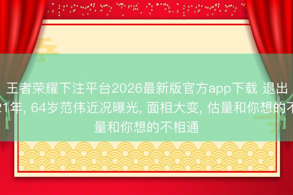 王者荣耀下注平台2026最新版官方app下载 退出春晚21年， 64岁范伟近况曝光， 面相大变， 估量和你想的不相通