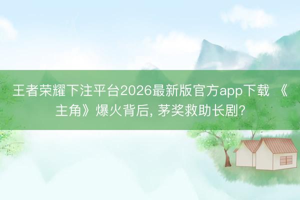 王者荣耀下注平台2026最新版官方app下载 《主角》爆火背后， 茅奖救助长剧?