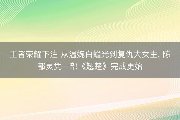 王者荣耀下注 从温婉白蟾光到复仇大女主， 陈都灵凭一部《翘楚》完成更始