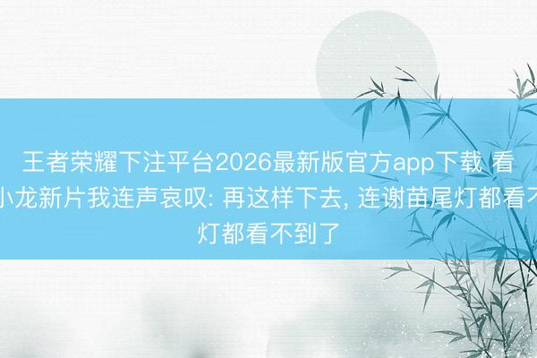 王者荣耀下注平台2026最新版官方app下载 看完释小龙新片我连声哀叹: 再这样下去， 连谢苗尾灯都看不到了