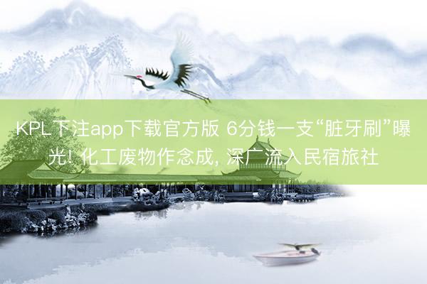KPL下注app下载官方版 6分钱一支“脏牙刷”曝光! 化工废物作念成， 深广流入民宿旅社