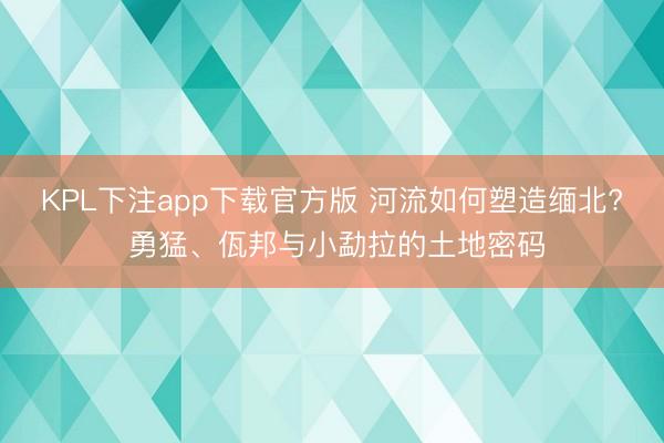 KPL下注app下载官方版 河流如何塑造缅北? 勇猛、佤邦与小勐拉的土地密码