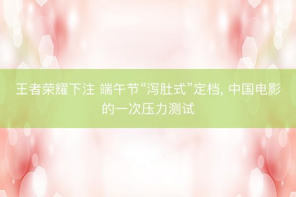 王者荣耀下注 端午节“泻肚式”定档, 中国电影的一次压力测试