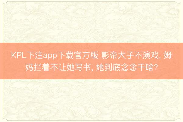 KPL下注app下载官方版 影帝犬子不演戏， 姆妈拦着不让她写书， 她到底念念干啥?