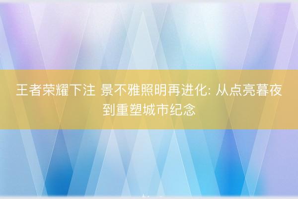 王者荣耀下注 景不雅照明再进化: 从点亮暮夜到重塑城市纪念