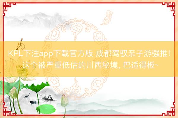 KPL下注app下载官方版 成都驾驭亲子游强推! 这个被严重低估的川西秘境， 巴适得板~