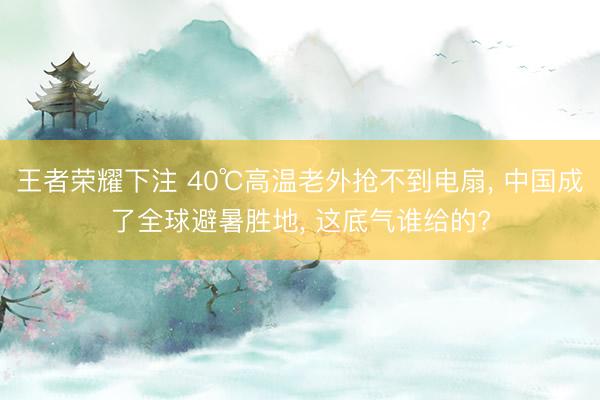 王者荣耀下注 40℃高温老外抢不到电扇， 中国成了全球避暑胜地， 这底气谁给的?