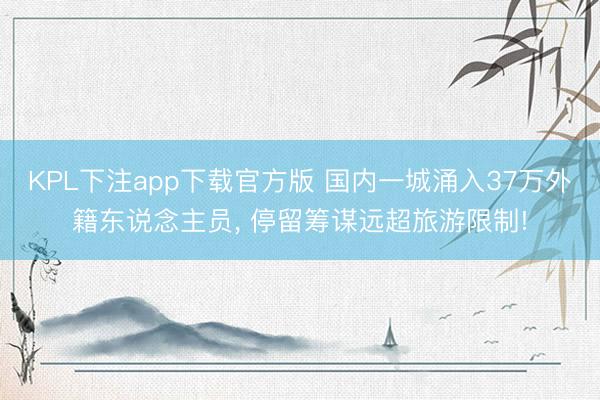 KPL下注app下载官方版 国内一城涌入37万外籍东说念主员， 停留筹谋远超旅游限制!
