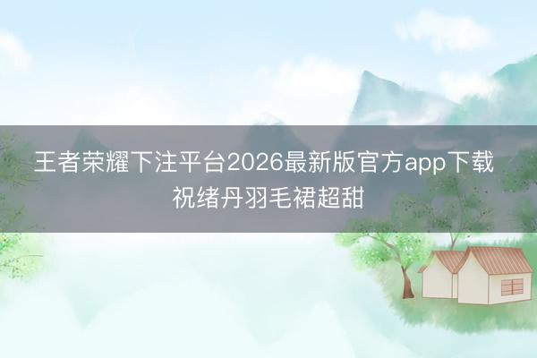 王者荣耀下注平台2026最新版官方app下载 祝绪丹羽毛裙超甜
