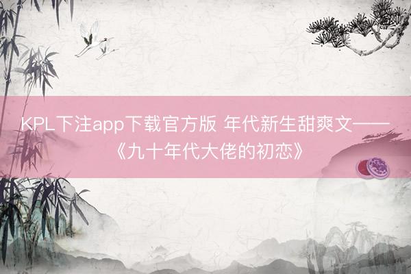 KPL下注app下载官方版 年代新生甜爽文——《九十年代大佬的初恋》
