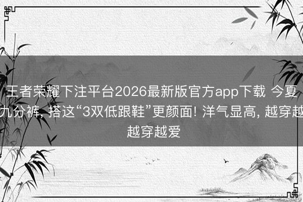 王者荣耀下注平台2026最新版官方app下载 今夏穿九分裤， 搭这“3双低跟鞋”更颜面! 洋气显高， 越穿越爱