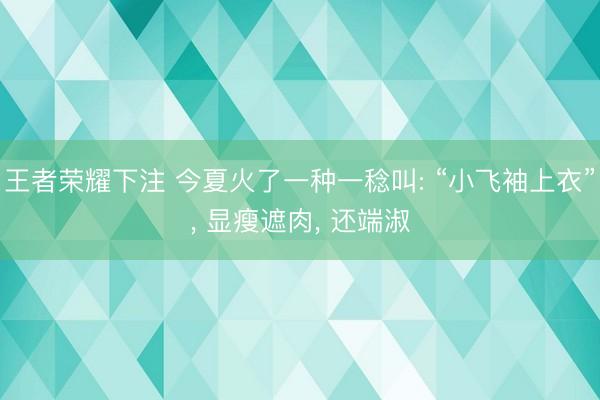 王者荣耀下注 今夏火了一种一稔叫: “小飞袖上衣”， 显瘦遮肉， 还端淑