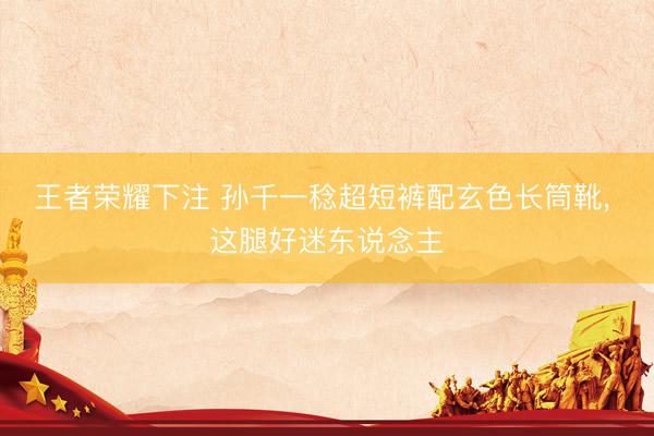 王者荣耀下注 孙千一稔超短裤配玄色长筒靴，<a href=