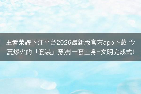 王者荣耀下注平台2026最新版官方app下载 今夏爆火的「套装」穿法|一套上身=文明完成式!