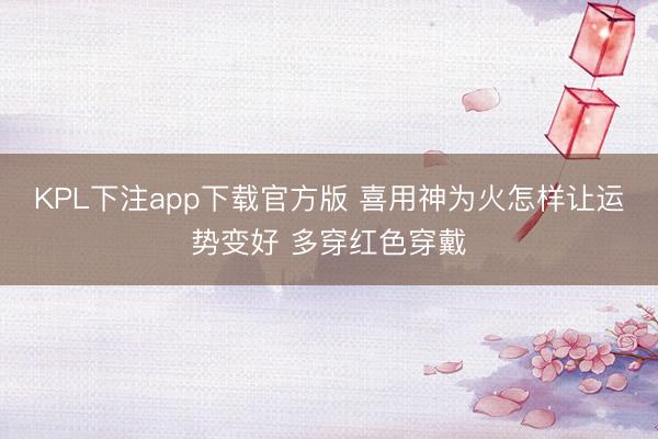 KPL下注app下载官方版 喜用神为火怎样让运势变好 多穿红色穿戴