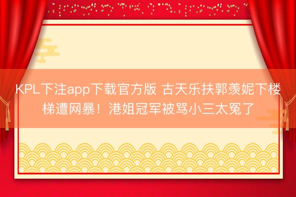KPL下注app下载官方版 古天乐扶郭羡妮下楼梯遭网暴!港姐冠军被骂小三太冤了
