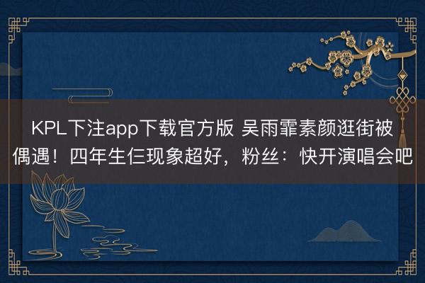 KPL下注app下载官方版 吴雨霏素颜逛街被偶遇！四年生仨现象超好，粉丝：快开演唱会吧