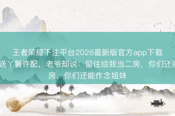 王者荣耀下注平台2026最新版官方app下载 姑娘含泪送丫鬟许配，老爷却说：留住给我当二房，你们还能作念姐妹