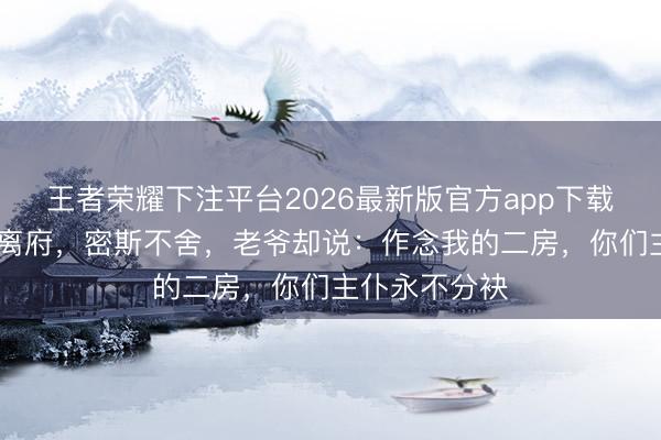 王者荣耀下注平台2026最新版官方app下载 陪嫁丫鬟要离府，密斯不舍，老爷却说：作念我的二房，你们主仆永不分袂