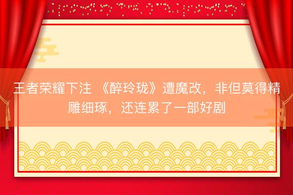 王者荣耀下注 《醉玲珑》遭魔改，非但莫得精雕细琢，还连累了一部好剧
