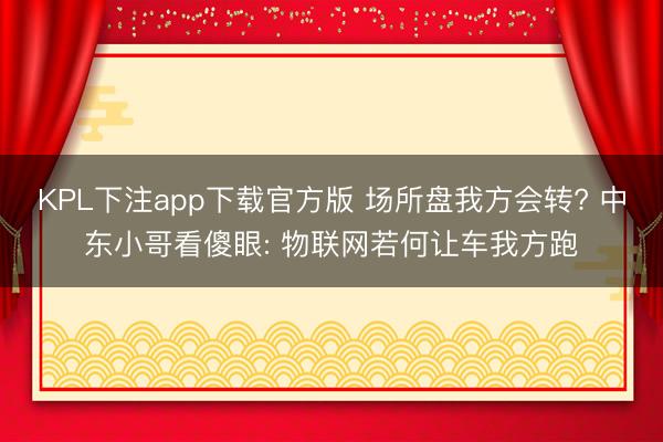 KPL下注app下载官方版 场所盘我方会转? 中东小哥看傻眼: 物联网若何让车我方跑