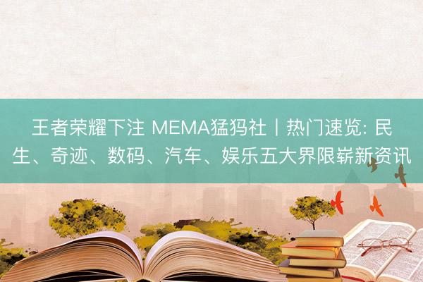 王者荣耀下注 MEMA猛犸社丨热门速览: 民生、奇迹、数码、汽车、娱乐五大界限崭新资讯